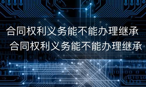 合同权利义务能不能办理继承 合同权利义务能不能办理继承登记
