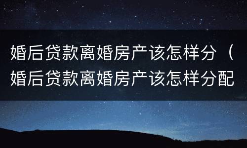 婚后贷款离婚房产该怎样分（婚后贷款离婚房产该怎样分配）