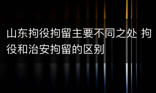 山东拘役拘留主要不同之处 拘役和治安拘留的区别