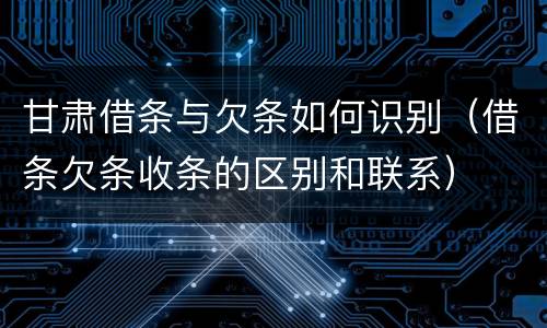 甘肃借条与欠条如何识别（借条欠条收条的区别和联系）