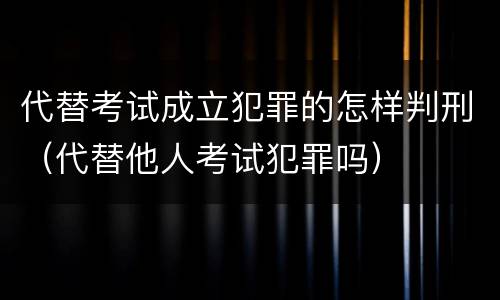 代替考试成立犯罪的怎样判刑（代替他人考试犯罪吗）