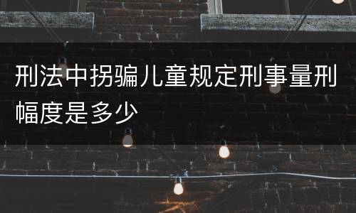 刑法中拐骗儿童规定刑事量刑幅度是多少