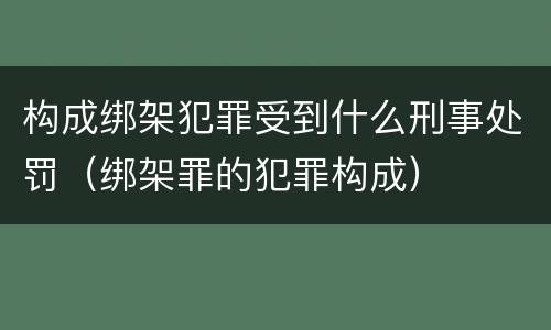 构成绑架犯罪受到什么刑事处罚（绑架罪的犯罪构成）