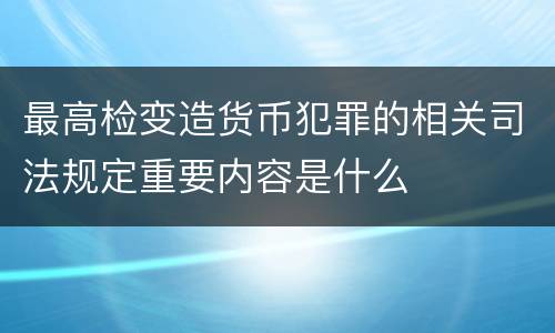 最高检变造货币犯罪的相关司法规定重要内容是什么