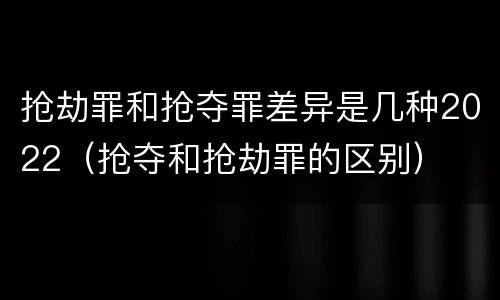 抢劫罪和抢夺罪差异是几种2022（抢夺和抢劫罪的区别）