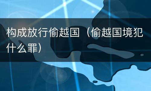 构成放行偷越国（偷越国境犯什么罪）
