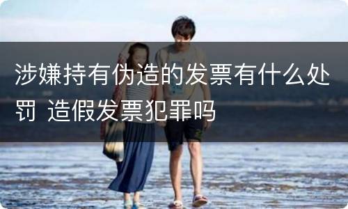 涉嫌持有伪造的发票有什么处罚 造假发票犯罪吗