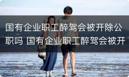 国有企业职工醉驾会被开除公职吗 国有企业职工醉驾会被开除公职吗知乎