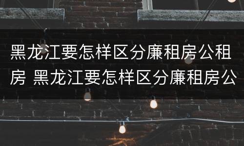 黑龙江要怎样区分廉租房公租房 黑龙江要怎样区分廉租房公租房和私租房