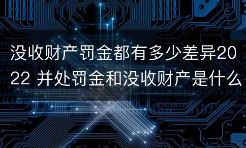 没收财产罚金都有多少差异2022 并处罚金和没收财产是什么意思