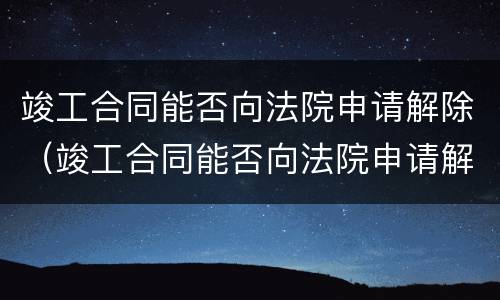 竣工合同能否向法院申请解除（竣工合同能否向法院申请解除抵押）