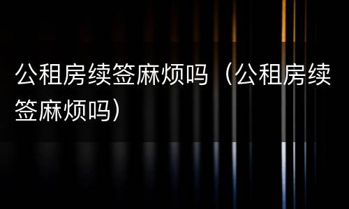 公租房续签麻烦吗（公租房续签麻烦吗）