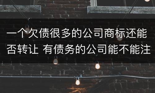 一个欠债很多的公司商标还能否转让 有债务的公司能不能注销