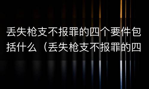 丢失枪支不报罪的四个要件包括什么（丢失枪支不报罪的四个要件包括什么内容）