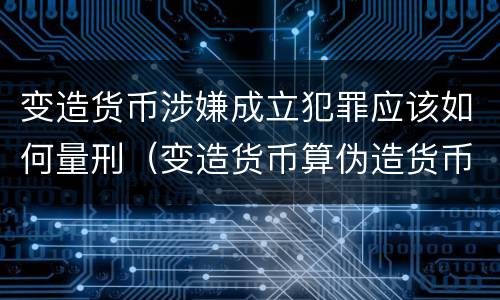 变造货币涉嫌成立犯罪应该如何量刑（变造货币算伪造货币罪吗）