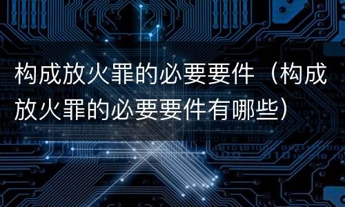 构成放火罪的必要要件（构成放火罪的必要要件有哪些）