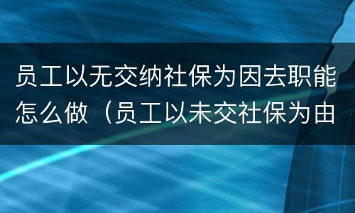 员工以无交纳社保为因去职能怎么做（员工以未交社保为由提起劳动仲裁）
