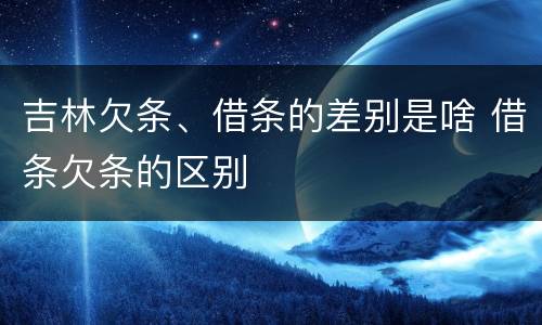 吉林欠条、借条的差别是啥 借条欠条的区别