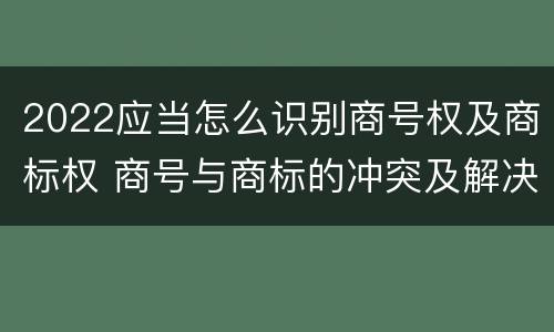 2022应当怎么识别商号权及商标权 商号与商标的冲突及解决措施