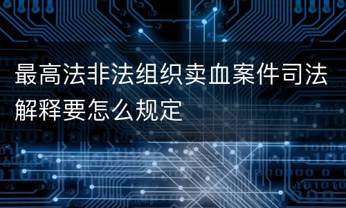 最高法非法组织卖血案件司法解释要怎么规定