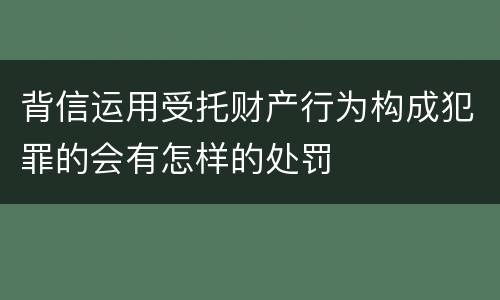 背信运用受托财产行为构成犯罪的会有怎样的处罚