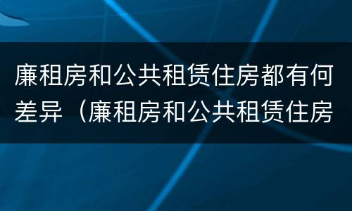 廉租房和公共租赁住房都有何差异（廉租房和公共租赁住房的区别）