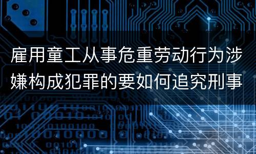 雇用童工从事危重劳动行为涉嫌构成犯罪的要如何追究刑事责任