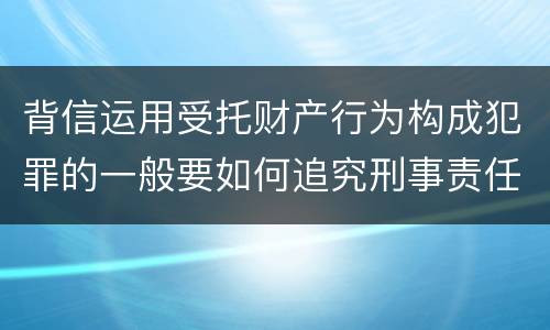 背信运用受托财产行为构成犯罪的一般要如何追究刑事责任