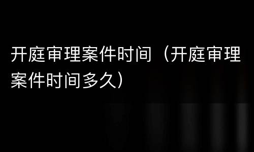 开庭审理案件时间（开庭审理案件时间多久）