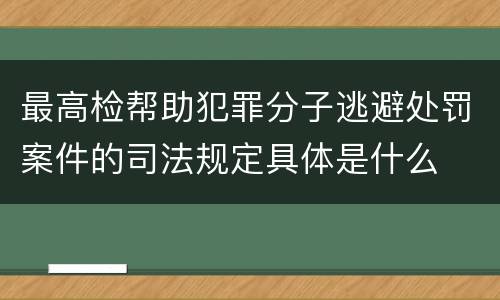 最高检帮助犯罪分子逃避处罚案件的司法规定具体是什么