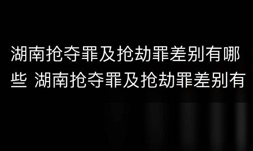湖南抢夺罪及抢劫罪差别有哪些 湖南抢夺罪及抢劫罪差别有哪些案例