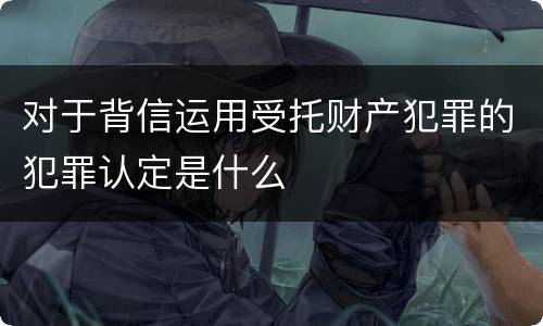 对于背信运用受托财产犯罪的犯罪认定是什么