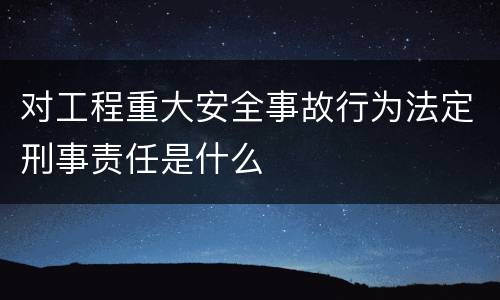 对工程重大安全事故行为法定刑事责任是什么