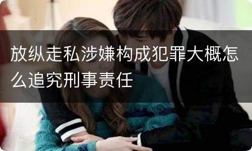 放纵走私涉嫌构成犯罪大概怎么追究刑事责任
