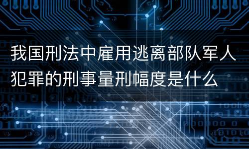 我国刑法中雇用逃离部队军人犯罪的刑事量刑幅度是什么