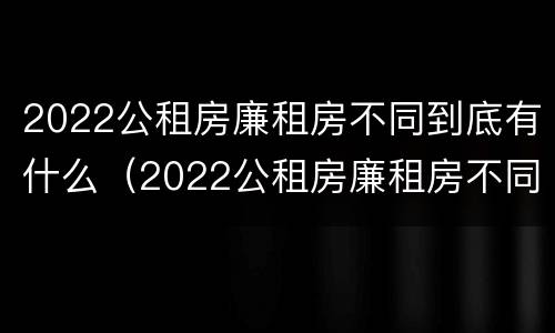 2022公租房廉租房不同到底有什么（2022公租房廉租房不同到底有什么差别）