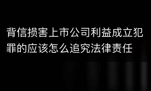 背信损害上市公司利益成立犯罪的应该怎么追究法律责任