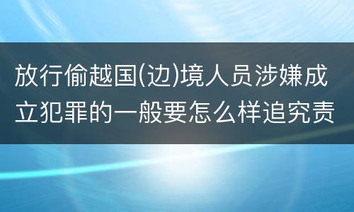 放行偷越国(边)境人员涉嫌成立犯罪的一般要怎么样追究责任