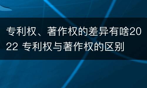 专利权、著作权的差异有啥2022 专利权与著作权的区别