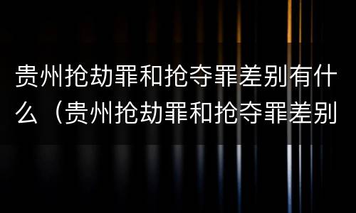 贵州抢劫罪和抢夺罪差别有什么（贵州抢劫罪和抢夺罪差别有什么区别）