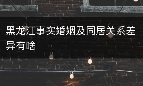 黑龙江事实婚姻及同居关系差异有啥