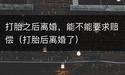 打胎之后离婚，能不能要求赔偿（打胎后离婚了）