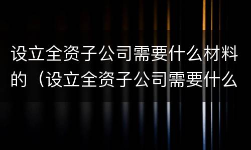 设立全资子公司需要什么材料的（设立全资子公司需要什么材料的申请）