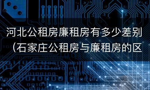 河北公租房廉租房有多少差别（石家庄公租房与廉租房的区别）