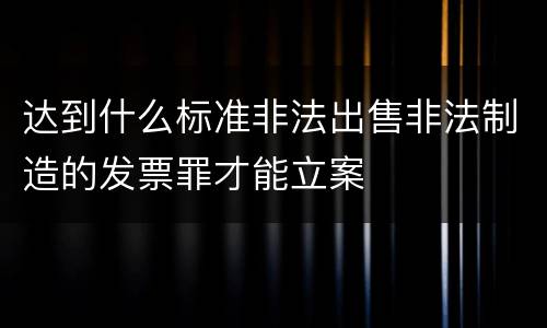 达到什么标准非法出售非法制造的发票罪才能立案