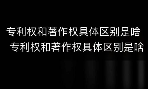 专利权和著作权具体区别是啥 专利权和著作权具体区别是啥呀