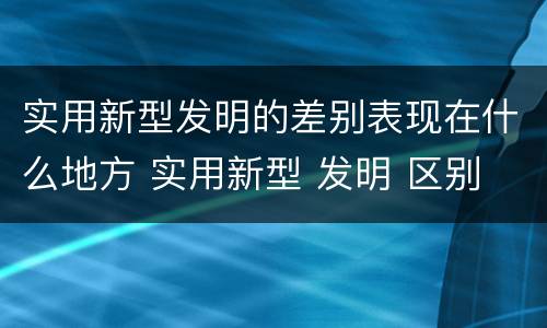 实用新型发明的差别表现在什么地方 实用新型 发明 区别