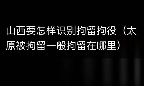 山西要怎样识别拘留拘役（太原被拘留一般拘留在哪里）