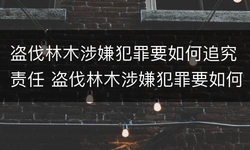 盗伐林木涉嫌犯罪要如何追究责任 盗伐林木涉嫌犯罪要如何追究责任和义务