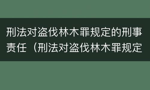 刑法对盗伐林木罪规定的刑事责任（刑法对盗伐林木罪规定的刑事责任有哪些）
